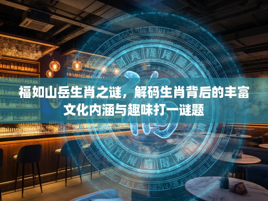 福如山岳生肖之谜，解码生肖背后的丰富文化内涵与趣味打一谜题