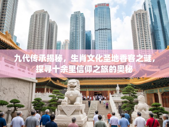 九代传承揭秘，生肖文化圣地香客之谜，探寻十余里信仰之旅的奥秘