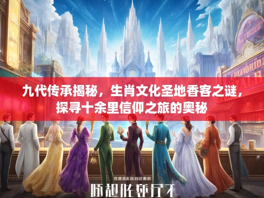 九代传承揭秘，生肖文化圣地香客之谜，探寻十余里信仰之旅的奥秘