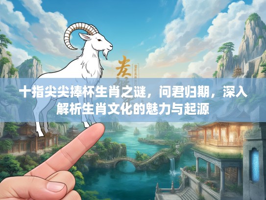 十指尖尖捧杯生肖之谜，问君归期，深入解析生肖文化的魅力与起源
