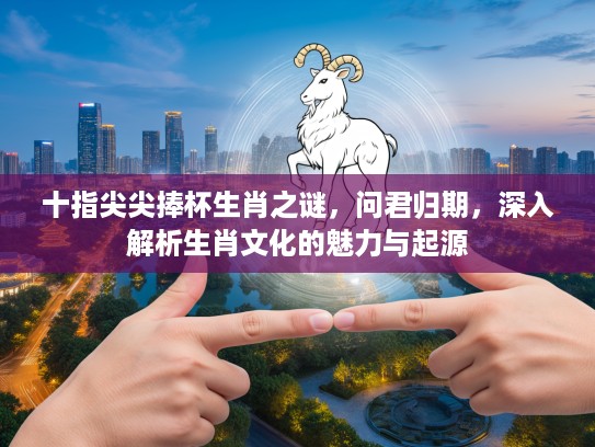 十指尖尖捧杯生肖之谜，问君归期，深入解析生肖文化的魅力与起源