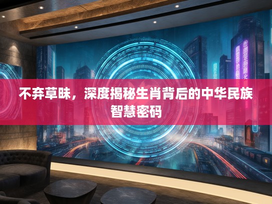 不弃草昧，深度揭秘生肖背后的中华民族智慧密码