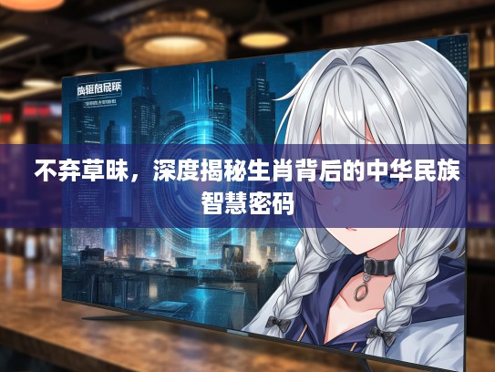 不弃草昧，深度揭秘生肖背后的中华民族智慧密码