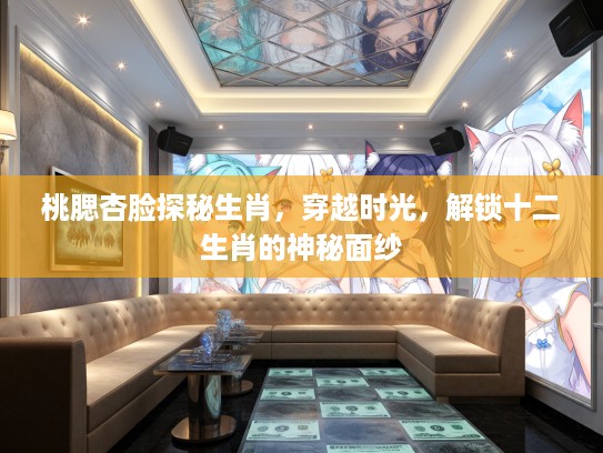 桃腮杏脸探秘生肖，穿越时光，解锁十二生肖的神秘面纱