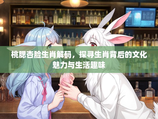 桃腮杏脸生肖解码，探寻生肖背后的文化魅力与生活趣味