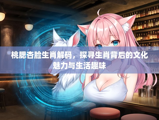 桃腮杏脸生肖解码，探寻生肖背后的文化魅力与生活趣味