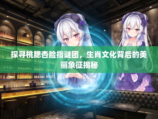 探寻桃腮杏脸指谜团，生肖文化背后的美丽象征揭秘