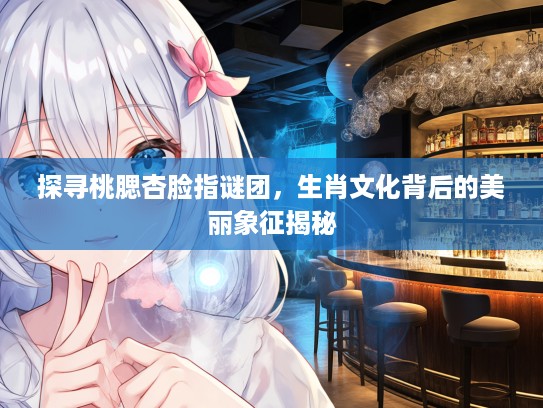 探寻桃腮杏脸指谜团，生肖文化背后的美丽象征揭秘
