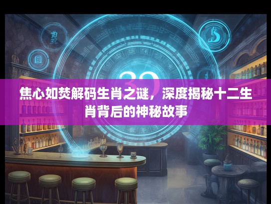 焦心如焚解码生肖之谜，深度揭秘十二生肖背后的神秘故事