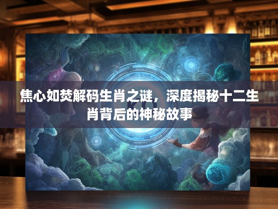 焦心如焚解码生肖之谜，深度揭秘十二生肖背后的神秘故事