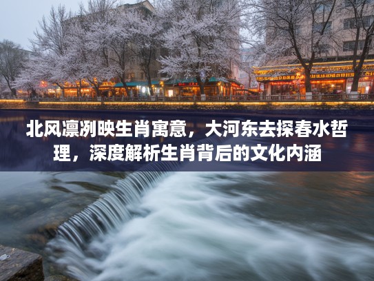 北风凛冽映生肖寓意，大河东去探春水哲理，深度解析生肖背后的文化内涵