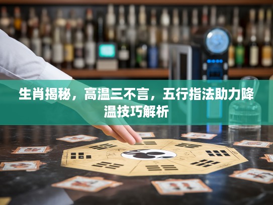 生肖揭秘，高温三不言，五行指法助力降温技巧解析