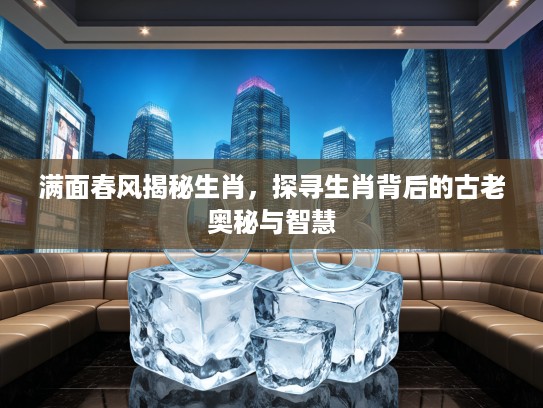 满面春风揭秘生肖，探寻生肖背后的古老奥秘与智慧