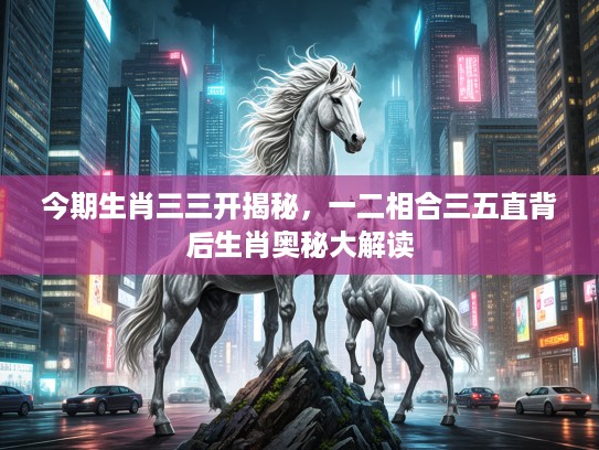 今期生肖三三开揭秘，一二相合三五直背后生肖奥秘大解读