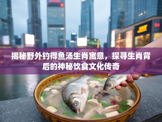 揭秘野外钓得鱼汤生肖寓意，探寻生肖背后的神秘饮食文化传奇