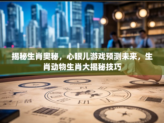揭秘生肖奥秘，心眼儿游戏预测未来，生肖动物生肖大揭秘技巧
