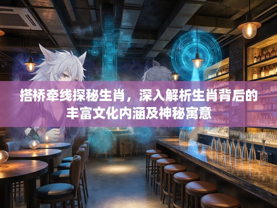 搭桥牵线探秘生肖，深入解析生肖背后的丰富文化内涵及神秘寓意