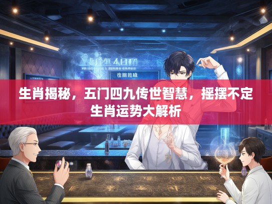 生肖揭秘，五门四九传世智慧，摇摆不定生肖运势大解析