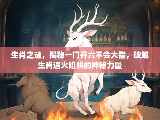 生肖之谜，揭秘一门开六不会大指，破解生肖遇火陷阱的神秘力量