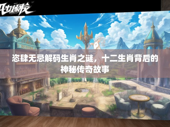 恣肆无忌解码生肖之谜，十二生肖背后的神秘传奇故事