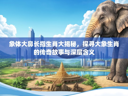 象体大鼻长指生肖大揭秘，探寻大象生肖的传奇故事与深层含义
