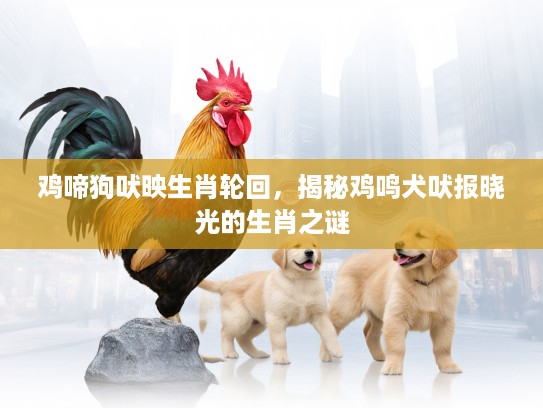 鸡啼狗吠映生肖轮回，揭秘鸡鸣犬吠报晓光的生肖之谜