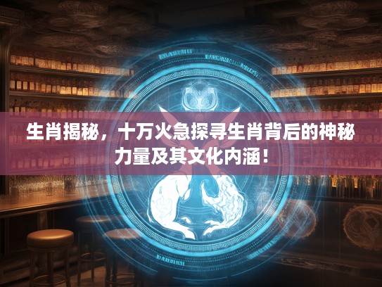 生肖揭秘，十万火急探寻生肖背后的神秘力量及其文化内涵！