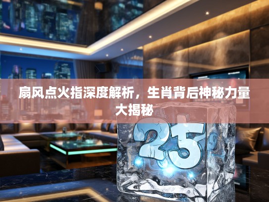 扇风点火指深度解析，生肖背后神秘力量大揭秘