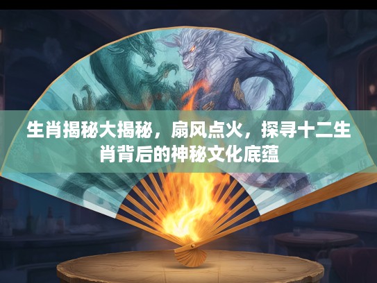 生肖揭秘大揭秘，扇风点火，探寻十二生肖背后的神秘文化底蕴