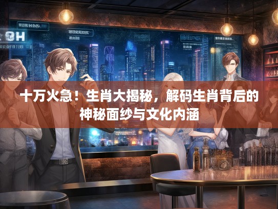 十万火急！生肖大揭秘，解码生肖背后的神秘面纱与文化内涵