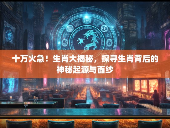 十万火急！生肖大揭秘，探寻生肖背后的神秘起源与面纱