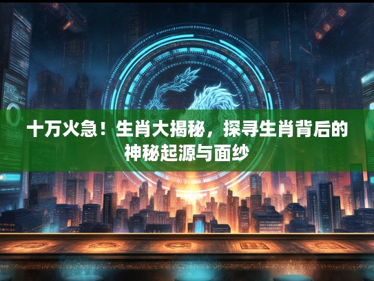 十万火急！生肖大揭秘，探寻生肖背后的神秘起源与面纱