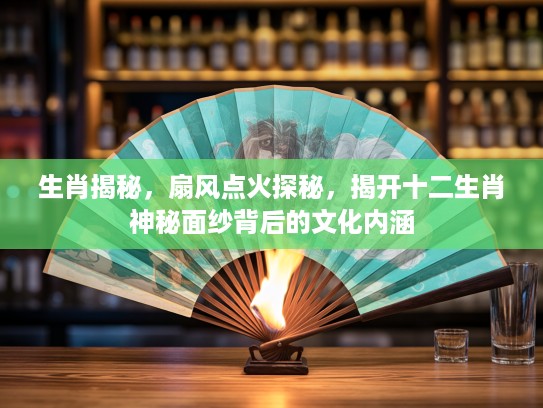 生肖揭秘，扇风点火探秘，揭开十二生肖神秘面纱背后的文化内涵