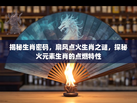 揭秘生肖密码，扇风点火生肖之谜，探秘火元素生肖的点燃特性