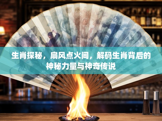 生肖探秘，扇风点火间，解码生肖背后的神秘力量与神奇传说