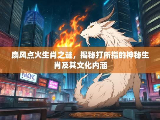 扇风点火生肖之谜，揭秘打所指的神秘生肖及其文化内涵