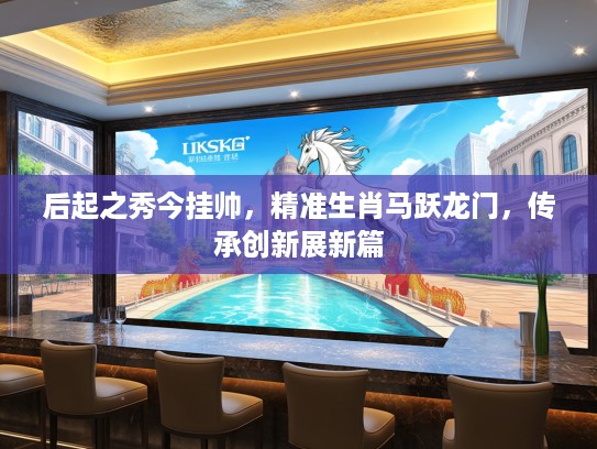 后起之秀今挂帅，精准生肖马跃龙门，传承创新展新篇