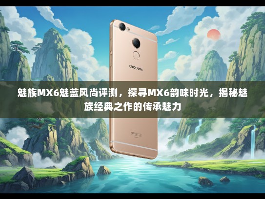 魅族MX6魅蓝风尚评测，探寻MX6韵味时光，揭秘魅族经典之作的传承魅力