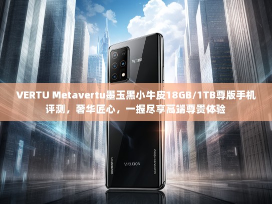 VERTU Metavertu墨玉黑小牛皮18GB/1TB尊版手机评测，奢华匠心，一握尽享高端尊贵体验