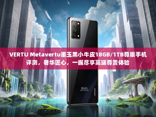 VERTU Metavertu墨玉黑小牛皮18GB/1TB尊版手机评测，奢华匠心，一握尽享高端尊贵体验