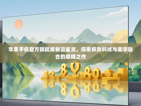 苹果手机KTV旗舰版新品鉴赏，探索极致科技与美学融合的巅峰之作