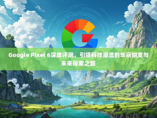 Google Pixel 6深度评测，引领科技潮流的华丽蜕变与未来探索之旅