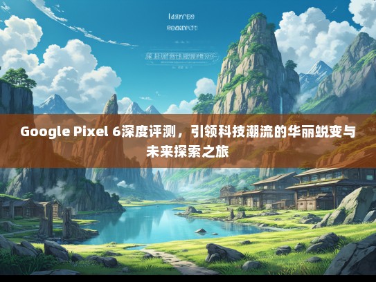 Google Pixel 6深度评测，引领科技潮流的华丽蜕变与未来探索之旅