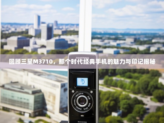 回顾三星M3710，那个时代经典手机的魅力与印记揭秘
