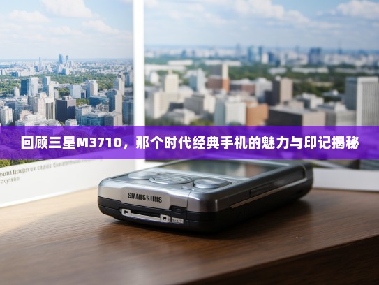 回顾三星M3710，那个时代经典手机的魅力与印记揭秘