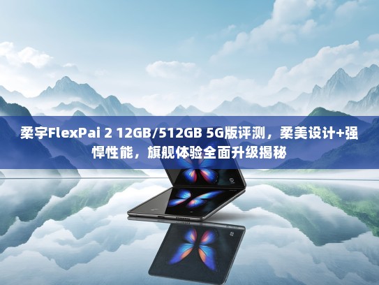 柔宇FlexPai 2 12GB/512GB 5G版评测，柔美设计+强悍性能，旗舰体验全面升级揭秘