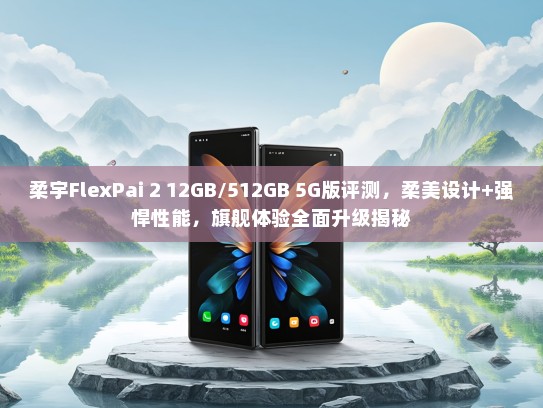 柔宇FlexPai 2 12GB/512GB 5G版评测，柔美设计+强悍性能，旗舰体验全面升级揭秘