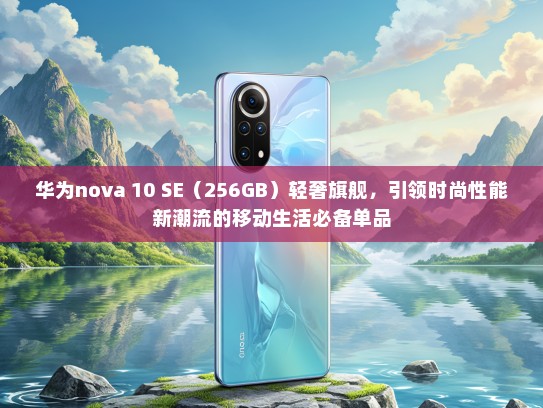 华为nova 10 SE（256GB）轻奢旗舰，引领时尚性能新潮流的移动生活必备单品
