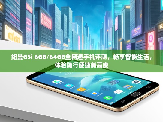 纽曼G5i 6GB/64GB全网通手机评测，畅享智能生活，体验随行便捷新高度