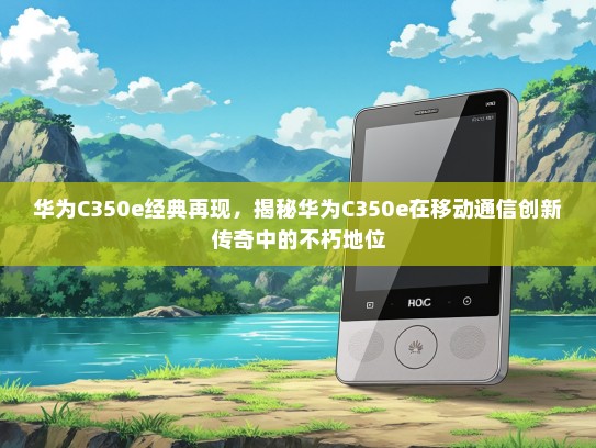 华为C350e经典再现，揭秘华为C350e在移动通信创新传奇中的不朽地位